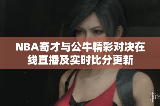 NBA奇才与公牛精彩对决在线直播及实时比分更新 NBA奇才与公牛精彩对决在线直播及实时比分更新