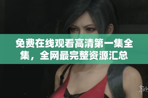 免费在线观看高清第一集全集,全网最完整资源汇总 免费在线观看高清第一集全集,全网最完整资源汇总
