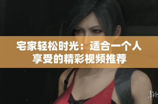 宅家轻松时光:适合一个人享受的精彩视频推荐 宅家轻松时光:适合一个人享受的精彩视频推荐