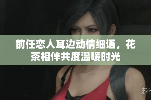 前任恋人耳边动情细语，花茶相伴共度温暖时光