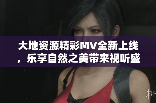 大地资源精彩MV全新上线，乐享自然之美带来视听盛宴