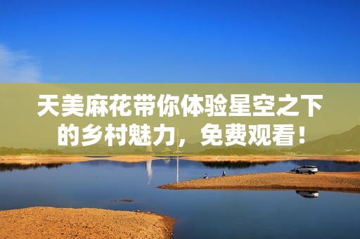 天美麻花带你体验星空之下的乡村魅力,免费观看! 天美麻花带你体验星空之下的乡村魅力,免费观看!