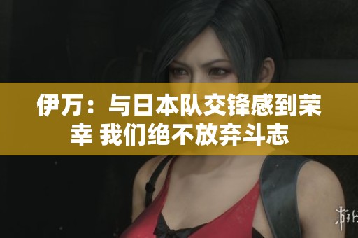 伊万:与日本队交锋感到荣幸 我们绝不放弃斗志 伊万:与日本队交锋感到荣幸 我们绝不放弃斗志