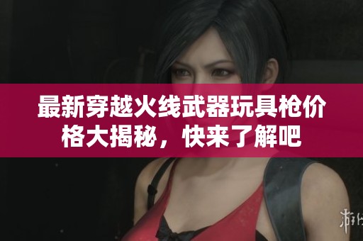 最新穿越火线武器玩具枪价格大揭秘，快来了解吧