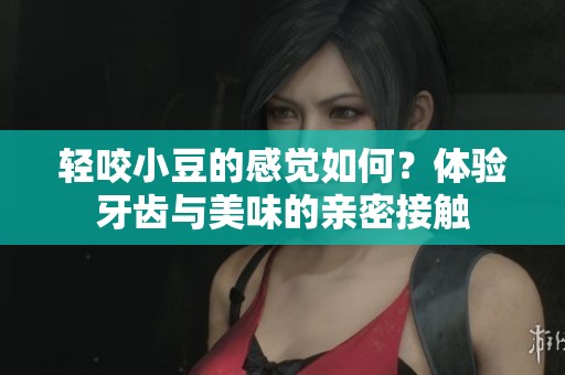 轻咬小豆的感觉如何?体验牙齿与美味的亲密接触 轻咬小豆的感觉如何?体验牙齿与美味的亲密接触