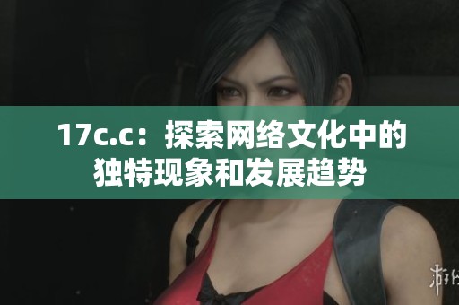 17c.c:探索网络文化中的独特现象和发展趋势 17c.c:探索网络文化中的独特现象和发展趋势