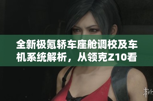 全新极氪轿车座舱调校及车机系统解析,从领克Z10看未来趋势 全新极氪轿车座舱调校及车机系统解析,从领克Z10看未来趋势