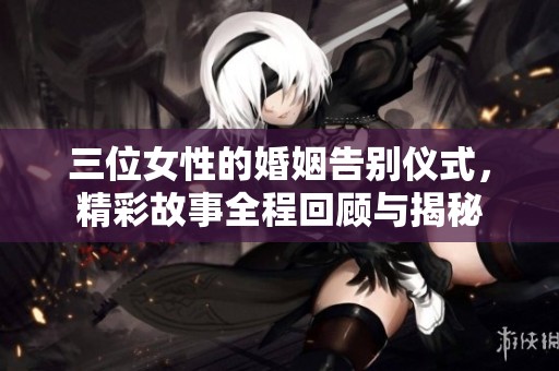 三位女性的婚姻告别仪式，精彩故事全程回顾与揭秘