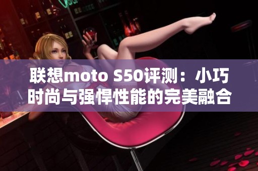 联想moto S50评测:小巧时尚与强悍性能的完美融合 联想moto S50评测:小巧时尚与强悍性能的完美融合