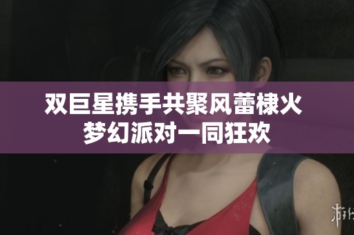 双巨星携手共聚风蕾棣火 梦幻派对一同狂欢 双巨星携手共聚风蕾棣火 梦幻派对一同狂欢