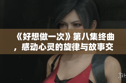《好想做一次》第八集终曲,感动心灵的旋律与故事交织的瞬间 《好想做一次》第八集终曲,感动心灵的旋律与故事交织的瞬间