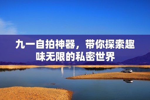 九一自拍神器,带你探索趣味无限的私密世界 九一自拍神器,带你探索趣味无限的私密世界