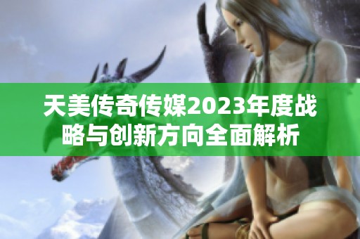 天美传奇传媒2023年度战略与创新方向全面解析 天美传奇传媒2023年度战略与创新方向全面解析