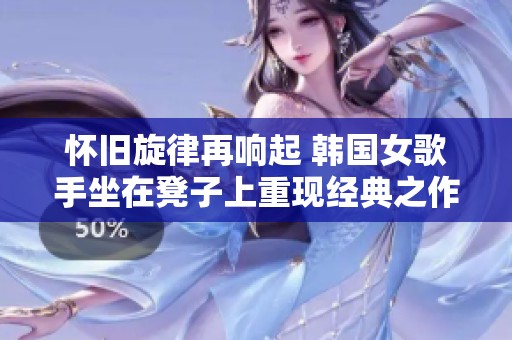 怀旧旋律再响起 韩国女歌手坐在凳子上重现经典之作 怀旧旋律再响起 韩国女歌手坐在凳子上重现经典之作