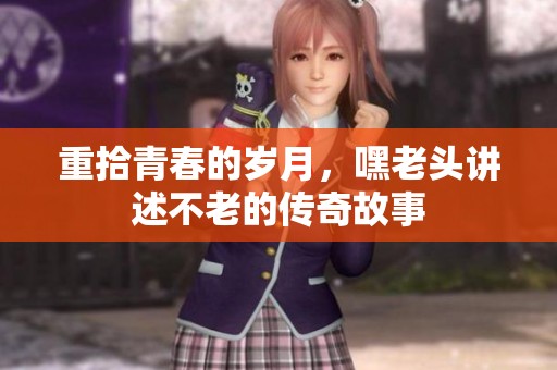 重拾青春的岁月，嘿老头讲述不老的传奇故事