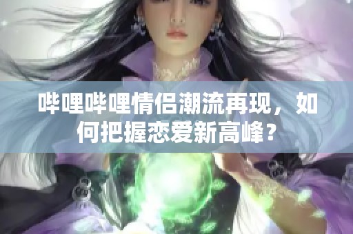 哔哩哔哩情侣潮流再现,如何把握恋爱新高峰? 哔哩哔哩情侣潮流再现,如何把握恋爱新高峰?