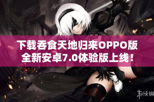 下载吞食天地归来OPPO版全新安卓7.0体验版上线! 下载吞食天地归来OPPO版全新安卓7.0体验版上线!