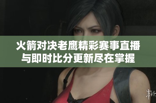 火箭对决老鹰精彩赛事直播与即时比分更新尽在掌握 火箭对决老鹰精彩赛事直播与即时比分更新尽在掌握