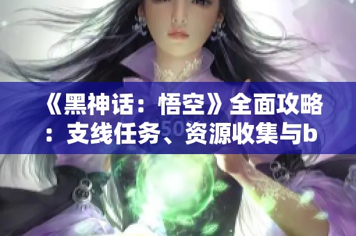 《黑神话:悟空》全面攻略:支线任务、资源收集与boss战术详解 《黑神话:悟空》全面攻略:支线任务、资源收集与boss战术详解