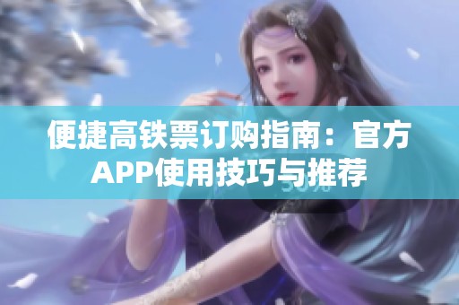 便捷高铁票订购指南:官方APP使用技巧与推荐 便捷高铁票订购指南:官方APP使用技巧与推荐