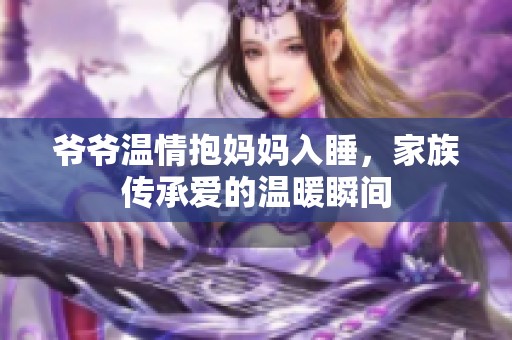 爷爷温情抱妈妈入睡，家族传承爱的温暖瞬间