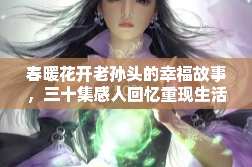 春暖花开老孙头的幸福故事，三十集感人回忆重现生活的美好
