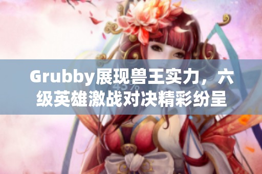 Grubby展现兽王实力，六级英雄激战对决精彩纷呈