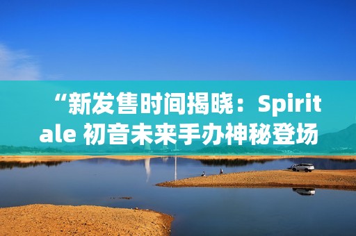 “新发售时间揭晓：Spiritale 初音未来手办神秘登场”