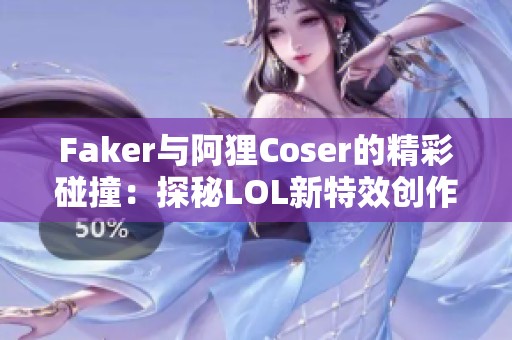 Faker与阿狸Coser的精彩碰撞：探秘LOL新特效创作背后故事