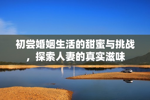 初尝婚姻生活的甜蜜与挑战,探索人妻的真实滋味 初尝婚姻生活的甜蜜与挑战,探索人妻的真实滋味