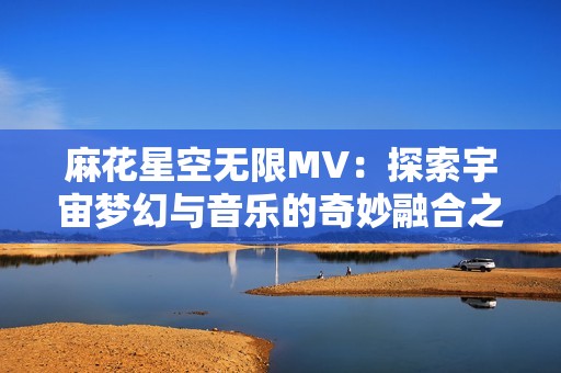 麻花星空无限MV：探索宇宙梦幻与音乐的奇妙融合之旅