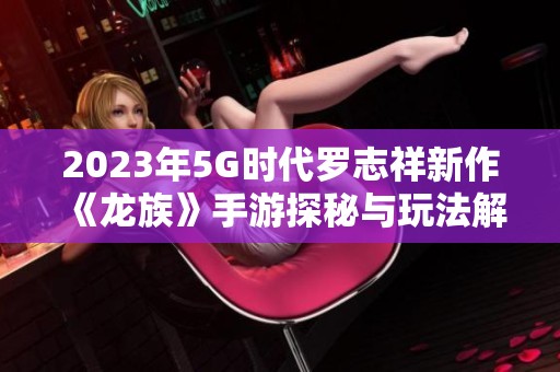2023年5G时代罗志祥新作《龙族》手游探秘与玩法解析