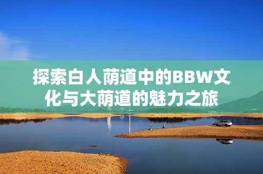 探索白人荫道中的BBW文化与大荫道的魅力之旅