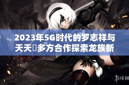2023年5G时代的罗志祥与天天奭多方合作探索龙族新境界 2023年5G时代的罗志祥与天天奭多方合作探索龙族新境界