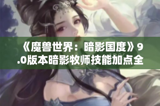 《魔兽世界：暗影国度》9.0版本暗影牧师技能加点全面解析与入门指南