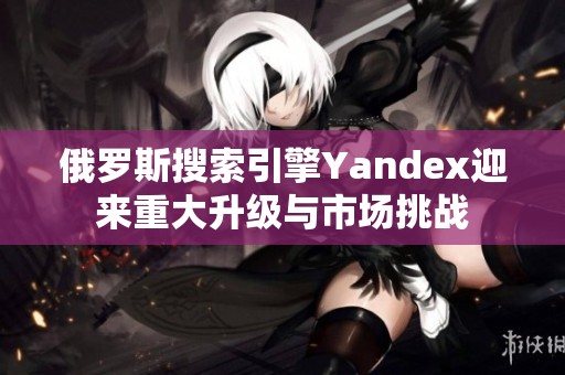 俄罗斯搜索引擎Yandex迎来重大升级与市场挑战 俄罗斯搜索引擎Yandex迎来重大升级与市场挑战