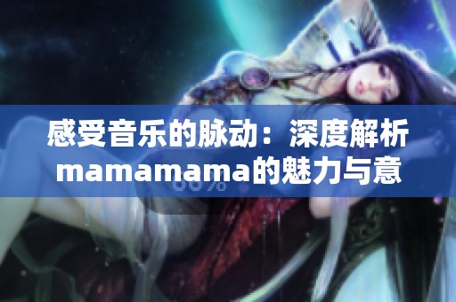 感受音乐的脉动:深度解析mamamama的魅力与意义 感受音乐的脉动:深度解析mamamama的魅力与意义