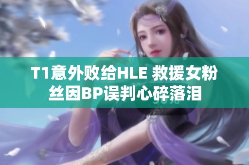 T1意外败给HLE 救援女粉丝因BP误判心碎落泪