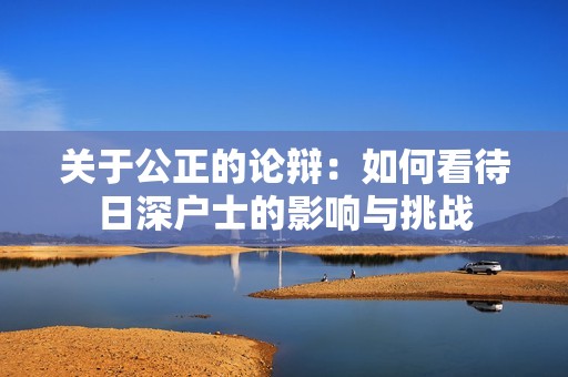 关于公正的论辩:如何看待日深户士的影响与挑战 关于公正的论辩:如何看待日深户士的影响与挑战