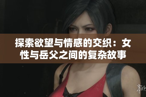 探索欲望与情感的交织:女性与岳父之间的复杂故事 探索欲望与情感的交织:女性与岳父之间的复杂故事