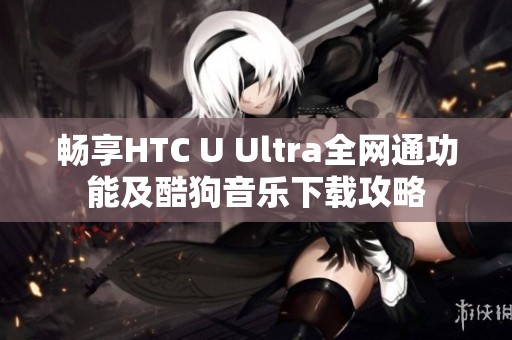畅享HTC U Ultra全网通功能及酷狗音乐下载攻略
