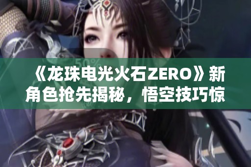 《龙珠电光火石ZERO》新角色抢先揭秘，悟空技巧惊艳全场