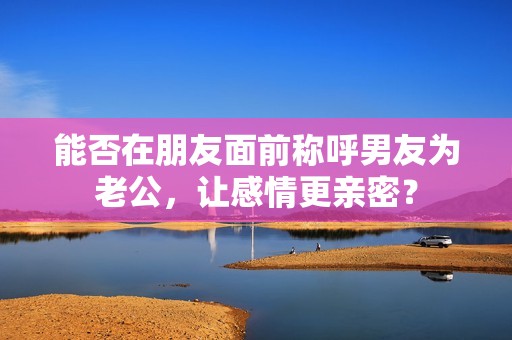 能否在朋友面前称呼男友为老公，让感情更亲密？