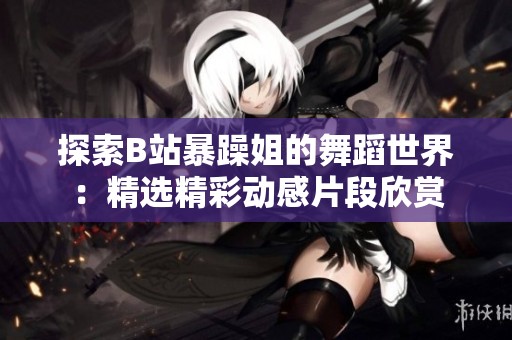 探索B站暴躁姐的舞蹈世界：精选精彩动感片段欣赏