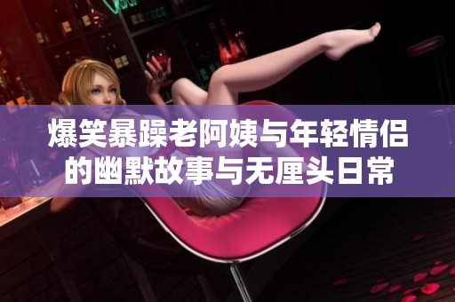 爆笑暴躁老阿姨与年轻情侣的幽默故事与无厘头日常
