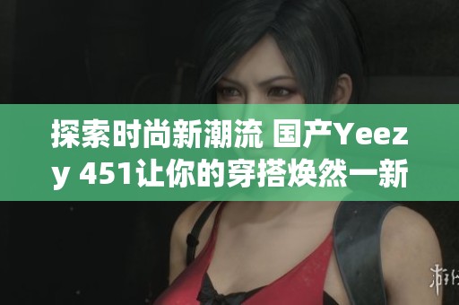 探索时尚新潮流 国产Yeezy 451让你的穿搭焕然一新 探索时尚新潮流 国产Yeezy 451让你的穿搭焕然一新