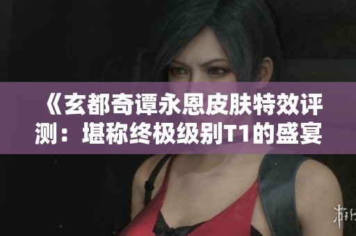 《玄都奇谭永恩皮肤特效评测：堪称终极级别T1的盛宴》