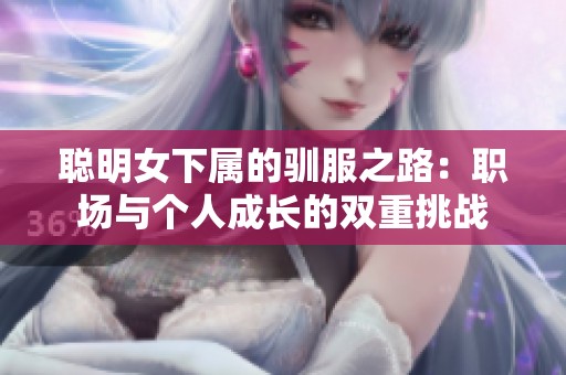 聪明女下属的驯服之路:职场与个人成长的双重挑战 聪明女下属的驯服之路:职场与个人成长的双重挑战