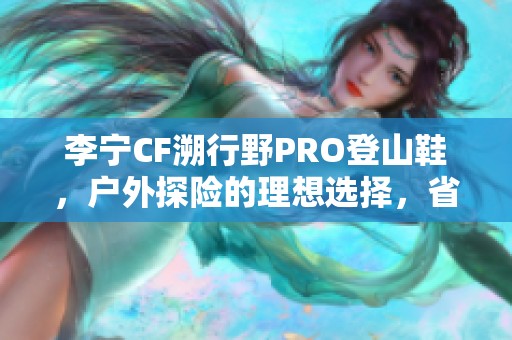 李宁CF溯行野PRO登山鞋，户外探险的理想选择，省钱又省心