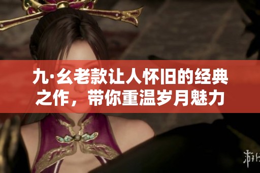 九·幺老款让人怀旧的经典之作,带你重温岁月魅力 九·幺老款让人怀旧的经典之作,带你重温岁月魅力